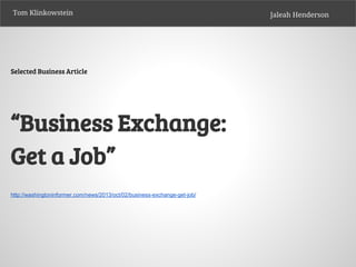 Tom Klinkowstein

Selected Business Article

“Business Exchange:
Get a Job”
http://washingtoninformer.com/news/2013/oct/02/business-exchange-get-job/

Jaleah Henderson

 