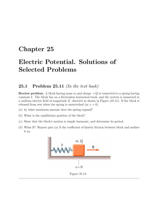 Chapter 25
Electric Potential. Solutions of
Selected Problems
25.1 Problem 25.11 (In the text book)
Review problem. A block having mass m and charge + Q is connected to a spring having
constant k. The block lies on a frictionless horizontal track, and the system is immersed in
a uniform electric ﬁeld of magnitude E, directed as shown in Figure (25.11). If the block is
released from rest when the spring is unstretched (at x = 0),
(a) by what maximum amount does the spring expand?
(b) What is the equilibrium position of the block?
(c) Show that the block’s motion is simple harmonic, and determine its period.
(d) What If? Repeat part (a) if the coeﬃcient of kinetic friction between block and surface
is µk.
Figure 25.11:
 
