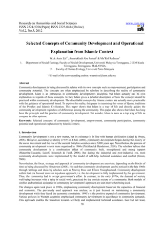 Research on Humanities and Social Sciences                                                          www.iiste.org
ISSN 2224-5766(Paper) ISSN 2225-0484(Online)
Vol.2, No.5, 2012



      Selected Concepts of Community Development and Operational
                             Explanation from Islamic Context
                             W. A. Amir Zal1*, Asnarukhadi Abu Samah2 & Ma’Rof Redzuan3
 1.   Department of Social Ecology, Faculty of Social Development, Universiti Malaysia Terengganu, 21030 Kuala
                                       Terengganu, Terengganu, MALAYSIA.
                            2. Faculty of Human Ecology, Universiti Putra Malaysia

                           * E-mail of the corresponding author: waamirzal@umt.edu.my

Abstract
Community development is being discussed in relates with its own concepts such as empowerment, participation and
community potential. The concepts are often emphasized by scholars in describing the reality of community
development. Islam is an extraneous in community development’s discipline, but Islam actually has its own
explanation in regards of those concepts. In fact, Islam gives a detailed description of how the concept should be
practiced within community development. The describable concepts by Islamic context are actually more practicable
with the guidance of operational based. To explore the reality, this paper is examining the verses of Quran, traditions
of the Prophet and Islamic Civilization. This paper shows that Islam is a way of life and directly guides the
community development regardless of differences among the community. This paper also shows that Islam has long
been the principle and the practice of community development. No wonder, Islam is seen as a top way of life as
compare to other systems.
Keywords: Selected concepts of community development, empowerment, community participation, community
potential and operational explanation by Islamic context.


1. Introduction
Community development is not a new matter, but its existence is in line with human civilization (Ajayi & Otuya,
2006). However, according to Shirley (1979) in Chile (2006), community development began during the history of
the social movement and the rise of the ancient Babylon societies since 5,000 years ago. Nevertheless, the process of
community development is seen more organized in 1960s (Pitchford & Henderson, 2008). The scholars believe that
community development is a combination effect of community built, strengthened and strong support
(Matarrita-Cascante, Luloff, Krannich & Field, 2006). But during the industrial and post-industrial era, most
community developments were implemented by the model of self-help, technical assistance and conflict (Green,
2008).
Nevertheless, the focus, strategy and approach of community development are uncertain, depending on the blocks of
time as being discussed by Henderson (2008). He said that community development can be noticed in the late 1960s
through writings and ideas by scholars such as Murray Ross and Eileen Younghusband. Community development
within that era focused more on top-down approach, i.e. the development is fully implemented by the government.
Thus, the community had to accept government’s effort. In contrast, in the early 1970s, the demand of society
well-being increases with a raise in social work, practiced by the outside society of a community. Both models of
conflict and technical assistance in community development’s approach are seen more often being used.
The changes again took place in 1980s, emphasizing community development based on the capacities of financial
and economic. The previously used approach was unclear, as it just focused on maintaining a community
development while they faced the economic constraints. 1990’s is the positive expand of community development.
Various policies in Western countries emphasized community development in accordance to community demands.
This approach enables the transition towards self-help and implemented technical assistance. Last but not least,
                                                          70
 