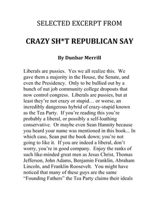 SELECTED	
  EXCERPT	
  FROM	
  

	
  
CRAZY	
  SH*T	
  REPUBLICAN	
  SAY	
  
	
  
By	
  Dunbar	
  Merrill	
  

	
  
	
  

Liberals are pussies. Yes we all realize this. We
gave them a majority in the House, the Senate, and
even the Presidency. Only to be bullied out by a
bunch of nut job community college dropouts that
now control congress. Liberals are pussies, but at
least they’re not crazy or stupid… or worse, an
incredibly dangerous hybrid of crazy-stupid known
as the Tea Party. If you’re reading this you’re
probably a liberal, or possibly a self-loathing
conservative. Or maybe even Sean Hannity because
you heard your name was mentioned in this book... In
which case, Sean put the book down; you’re not
going to like it. If you are indeed a liberal, don’t
worry, you’re in good company. Enjoy the ranks of
such like-minded great men as Jesus Christ, Thomas
Jefferson, John Adams, Benjamin Franklin, Abraham
Lincoln, and Franklin Roosevelt. You might have
noticed that many of these guys are the same
“Founding Fathers” the Tea Party claims their ideals

 