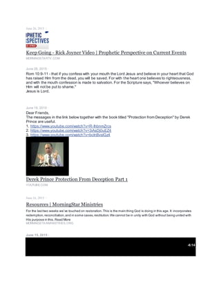 June 26, 2015 ·
Keep Going - Rick Joyner Video | Prophetic Perspective on Current Events
MORNINGSTARTV.COM
June 26, 2015 ·
Rom 10:9-11 - that if you confess with your mouth the Lord Jesus and believe in your heart that God
has raised Him from the dead, you will be saved. For with the heart one believes to righteousness,
and with the mouth confession is made to salvation. For the Scripture says, "Whoever believes on
Him will not be put to shame."
Jesus is Lord.
June 19, 2015 ·
Dear Friends,
The messages in the link below together with the book titled "Protection from Deception" by Derek
Prince are useful.
1. https://www.youtube.com/watch?v=R-IhbnmZrcs
2. https://www.youtube.com/watch?v=3iAsDj0uEZ4
3. https://www.youtube.com/watch?v=bcInBvslGz4
Derek Prince Protection From Deception Part 1
YOUTUBE.COM
June 16, 2015 ·
Resources | MorningStar Ministries
For the lasttwo weeks we’ve touched on restoration.This is the main thing God is doing in this age. It incorporates
redemption,reconciliation,and in some cases,restitution.We cannot be in unity with God without being united with
His purpose in this.Read More
MORNINGSTARMINISTRIES.ORG
June 15, 2015 ·
-6:14
 