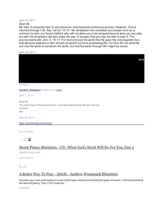 April 28, 2015 ·
Dear All,
My take. A character test. A very personal, individual and continuous journey. However, God is
merciful through it all. See 1st Cor 10:13 - No temptation has overtaken you except such as is
common to man; but God is faithful, who will not allow you to be tempted beyond what you are able,
but with the temptation will also make the way of escape, that you may be able to bear it. The
journey starts with John 3: 16-17: For God so loved the world that He gave His only begotten Son,
that whoever believes in Him should not perish but have everlasting life. For God did not send His
son into the world to condemn the world, but that the world through Him might be saved.
April 28, 2015 ·
-8:14
18 Views
Ayodele Odugbemi added a new video.
April 7, 2015 ·
Dear All,
The Good news!Please feel free to share the attached file with your friends.
Cheers!
Ayo
April 26, 2015 ·
http://greatestjourney.org/
April 19, 2015 ·
Derek Prince Ministries - US : What God’s Word Will Do For You, Part 2
DEREKPRINCE.ORG
April 18, 2015 ·
A Better Way To Pray - Article - Andrew Wommack Ministries
Decades ago,I was participating in an all-nightprayer meeting bombarding the gates ofheaven. I remember beating
the wall and yelling, “God, if You loved the…
AWMI.NET
 