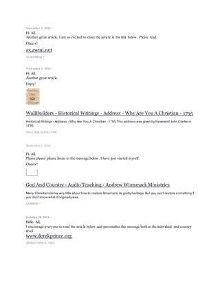 November 3, 2014 ·
Hi All,
Another great article. I am so excited to share the article in the link below. Please read.
Cheers!
s3.awmi.net
S3.AWMI.NET
November 1, 2014 ·
Hi All,
Another great article.
Enjoy!
WallBuilders - Historical Writings - Address - Why Are You A Christian - 1795
Historical Writings - Address - Why Are You A Christian - 1795,This address was given by Reverend John Clarke in
1795.
WALLBUILDERS.COM
November 1, 2014 ·
Hi All,
Please please please listen to the message below. I have just started myself.
Cheers!
God And Country - Audio Teaching - Andrew Wommack Ministries
Many Christians know very little about how to restore America to its godly heritage.But you can’t restore something if
you don’tknow what it originallywas.
AWMI.NET
October 28, 2014 ·
Hello All,
I encourage everyone to read the article below and personalise the message both at the individual and country
level.
www.derekprince.org
DEREKPRINCE.ORG
 