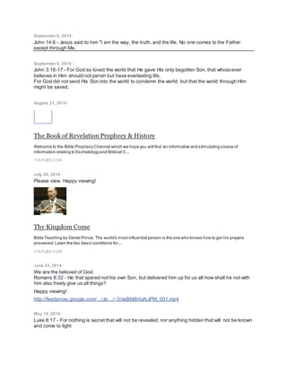 September 9, 2014 ·
John 14:6 - Jesus said to him "I am the way, the truth, and the life. No one comes to the Father
except through Me.
September 9, 2014 ·
John 3:16-17 - For God so loved the world that He gave His only begotten Son, that whosoever
believes in Him should not perish but have everlasting life.
For God did not send His Son into the world to condemn the world, but that the world through Him
might be saved.
August 21, 2014 ·
The Book of Revelation Prophecy & History
Welcome to the Bible Prophecy Channel which we hope you will find an informative and stimulating source of
information relating to Eschatologyand Biblical C...
YOUTUBE.COM
July 28, 2014 ·
Please view. Happy viewing!
Thy Kingdom Come
Bible Teaching by Derek Prince. The world's mostinfluential person is the one who knows how to get his prayers
answered.Learn the two basic conditions for ...
YOUTUBE.COM
June 23, 2014 ·
We are the beloved of God.
Romans 8:32 - He that spared not his own Son, but delivered him up for us all how shall he not with
him also freely give us all things?
Happy viewing!
http://feedproxy.google.com/…/Jo…/~3/xeB6Ij8nlJA/JPM_001.mp4
May 19, 2014 ·
Luke 8:17 - For nothing is secret that will not be revealed, nor anything hidden that will not be known
and come to light
 