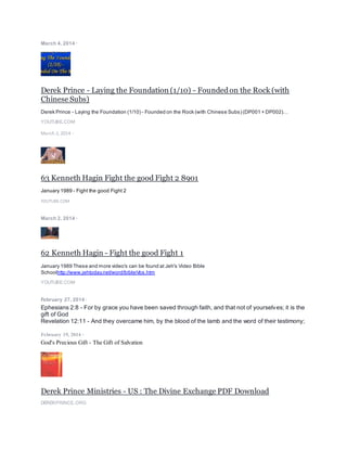 March 4, 2014 ·
Derek Prince - Laying the Foundation (1/10) - Foundedon the Rock (with
Chinese Subs)
Derek Prince - Laying the Foundation (1/10) - Founded on the Rock (with Chinese Subs) (DP001 + DP002)…
YOUTUBE.COM
March 2, 2014 ·
63 Kenneth Hagin Fight the good Fight 2 8901
January 1989 - Fight the good Fight 2
YOUTUBE.COM
March 2, 2014 ·
62 Kenneth Hagin - Fight the good Fight 1
January 1989 These and more video's can be found at Jeh's Video Bible
Schoolhttp://www.jehtoday.net/word/bible/vbs.htm
YOUTUBE.COM
February 27, 2014 ·
Ephesians 2:8 - For by grace you have been saved through faith, and that not of yourselves; it is the
gift of God
Revelation 12:11 - And they overcame him, by the blood of the lamb and the word of their testimony;
February 19, 2014 ·
God's Precious Gift - The Gift of Salvation
Derek Prince Ministries - US : The Divine Exchange PDF Download
DEREKPRINCE.ORG
 