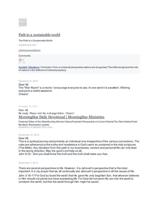 Path to a sustainable world
The Path to a Sustainable World
SLIDESHARE.NET
LikeCommentShare
Comments
Ayodele Odugbemi Correction:From a scriptural perspective nations are recognised.The bible recognises the role
of nations in the fulfilmentof biblical prophecy.
December 4,2015 ·
Dear All,
The "War Room" is a movie I encourage everyone to see. In one word it is excellent. Wishing
everyone a restful weekend.
Cheers!
November 26, 2015 ·
Dear All,
Be ready. Please visit the web page below. Cheers!
MorningStar Daily Devotional | MorningStar Ministries
Featured Video of the WeekSunday Service VideosProphetic Perspective on CurrentEventsThe Oak InitiativeTodd
Bentley's Restoration Update
MORNINGSTARMINISTRIES.ORG
November 16, 2015 ·
Dear All,
This is a spiritual journey and primarily an individual one irrespective of the various connections. The
rules are adherence to the truths and revelations in God's word as contained in the holy scriptures
(The Bible). Any deviation from this path in our businesses, careers and personal life can only lead
in the wrong direction. May the good Lord help us all.
John 8:32 - And you shall know the truth and the truth shall make you free.
November 3, 2015 ·
There are several perspectives to life. However, it is Jehovah's perspective that is the most
important. It is my prayer that we all continually see Jehovah's perspective in all the issues of life.
John 3:16-17 For God so loved the world that He gave His only begotten Son, that whoever believes
in Him should not perish but have everlasting life. For God did not send His son into the world to
condemn the world, but that the world through Him might be saved.
 