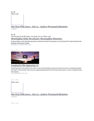 Hi All,
Please read
One Year With Jesus - July 31 - Andrew Wommack Ministries
AWMI.NET
Hi All,
The message in the file below was timely for me. Please read.
MorningStar Daily Devotional | MorningStar Ministries
Featured Video of the WeekSunday Service VideosProphetic Perspective on CurrentEventsThe Oak InitiativeTodd
Bentley's Restoration Update
MORNINGSTARMINISTRIES.ORG
July 26, 2015 ·
Longing for His Appearing (1)
Derek begins this new studyon the return of Jesus by first taking a closer look at those who are actually longing for
His return. These are the ones who are eagerlyawaiting that time when they will be given a crown of righteousness.
Then Derek…
PLAYER.SUBSPLASH.COM
July 23, 2015 ·
Please read
One Year With Jesus - July 23 - Andrew Wommack Ministries
AWMI.NET
July 23, 2015 ·
 