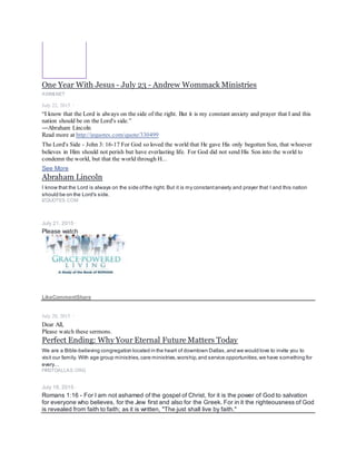 One Year With Jesus - July 23 - Andrew Wommack Ministries
AWMI.NET
July 22, 2015 ·
“I know that the Lord is always on the side of the right. But it is my constant anxiety and prayer that I and this
nation should be on the Lord's side.”
―Abraham Lincoln
Read more at http://izquotes.com/quote/330499
The Lord's Side - John 3: 16-17 For God so loved the world that He gave His only begotten Son, that whoever
believes in Him should not perish but have everlasting life. For God did not send His Son into the world to
condemn the world, but that the world through H...
See More
Abraham Lincoln
I know that the Lord is always on the side ofthe right. But it is my constantanxiety and prayer that I and this nation
should be on the Lord's side.
IZQUOTES.COM
July 21, 2015 ·
Please watch
It's Later Than You Think - 1050 Teaching
VIMEO.COM
LikeCommentShare
July 20, 2015 ·
Dear All,
Please watch these sermons.
Perfect Ending: Why Your Eternal Future Matters Today
We are a Bible-believing congregation located in the heart of downtown Dallas,and we would love to invite you to
visit our family. With age group ministries,care ministries,worship,and service opportunities,we have something for
every…
FIRSTDALLAS.ORG
July 18, 2015 ·
Romans 1:16 - For I am not ashamed of the gospel of Christ, for it is the power of God to salvation
for everyone who believes, for the Jew first and also for the Greek. For in it the righteousness of God
is revealed from faith to faith; as it is written, "The just shall live by faith."
 
