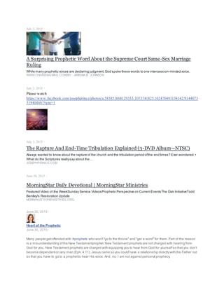 July 3, 2015 ·
A Surprising Prophetic Word About the Supreme Court Same-Sex Marriage
Ruling
While many prophetic voices are declaring judgment,God spoke these words to one intercession-minded voice.
WWW.CHARISMAMAG.COM|BY JEREMIAH JOHNSON
July 3, 2015 ·
Please watch
https://www.facebook.com/josephprince/photos/a.585851668129353.1073741825.102470493134142/9144073
51940448/?type=1
July 3, 2015 ·
The Rapture And End-Time Tribulation Explained (3-DVD Album—NTSC)
Always wanted to know about the rapture of the church and the tribulation period ofthe end times? Ever wondered:•
What do the Scriptures reallysay about the…
JOSEPHPRINCE.COM
June 30, 2015 ·
MorningStar Daily Devotional | MorningStar Ministries
Featured Video of the WeekSunday Service VideosProphetic Perspective on CurrentEventsThe Oak InitiativeTodd
Bentley's Restoration Update
MORNINGSTARMINISTRIES.ORG
June 30, 2015 ·
Heart of the Prophetic
June 30, 2015 ·
Many people getoffended with #prophets who won't"go to the throne" and "get a word"for them.Part of the reason
is a misunderstanding ofthe New Testamentprophet.New Testamentprophets are not charged with hearing from
God for you. New Testamentprophets are charged with equipping you to hear from God for yourselfso that you don't
become dependenton any man (Eph.4:11). Jesus came so you could have a relationship directlywith the Father not
so that you have to go to a prophetto hear His voice. And, no, I am not againstpersonal prophecy.
 