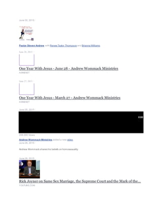 June 30, 2015 ·
Pastor Steven Andrew with Renee Taylor Thompson and Brianna Williams.
June 28, 2015 ·
One Year With Jesus - June 28 - Andrew Wommack Ministries
AWMI.NET
June 27, 2015 ·
One Year With Jesus - March 27 - Andrew Wommack Ministries
AWMI.NET
June 26, 2015 ·
0:00
206,580 Views
Andrew Wommack Ministries added a new video.
June 26, 2015 ·
Andrew Wommack shares his beliefs on homosexuality:
June 26, 2015 ·
Rick Joyner on Same Sex Marriage, the Supreme Court and the Mark of the...
YOUTUBE.COM
 