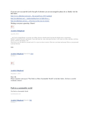 Dear All, I feel a need for this reminder. In addition, when the Lord is involved in a situation as I believe we
all now know He is. The purpose can only be the redemption of His people and a call to a closer and more
intimate walk/relationship with Him. Everything else can only be secondary. Please let's all stay focused on the
primary and help each other with our walk with the Lord as He builds the Church which is the body of Christ.
Wishing everyone a great day. Cheers!
Ayodele Odugbemi
November 16, 2015 ·
Dear All,
This is a spiritualjourney and primarily an individual one irrespective of the various connections. The rules are adherence to the
truths and revelations in God's word as contained in the holy scriptures (TheBible). Any deviation from this path in our
businesses, careers and personal life can only lead in the wrong direction. May thegood Lord help us all.
John 8:32 - And you shall know the truth and thetruth shall make you free.
Ayodele Odugbemi
April18 at 4:52am ·
Dear All,
Today's devotional on page 185 in the link below. This is what the Lord creator of the Heavens and the Earth is
currently doing with the body of Christ. Please read.
https://loccrn.files.wordpress.com/…/smith-wigglesworth-dev…
Do have a great day.
LikeShow more reactions
CommentShare
Comments
Ayodele Odugbemi This should be distinguished from the activities of the enemy though
Ayodele Odugbemi
March 29 at 6:32am ·
Good morning All, despite our affiliations please let us seek to do this at the individual, organisational and
national levels.
Galatians 6:1-2 - Brethren, if a man is overtaken in any trespass, you who are spiritual restore such a one in a
spirit of gentleness, considering yourself lest you also be tempted. 2 Bear one another’s burdens, and so fulfill
the law of Christ.
Shalom!
LikeShow more reactions
CommentShare
5Ojeis Imolorhe, Omobolanle Victor-Laniyan and 3 others
3 shares
Comments
 