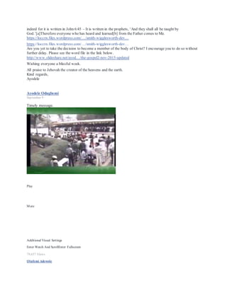 SLIDESHARE.NET
Like · Reply · Remove Preview · February 18 at 2:33pm
Ayodele Odugbemi An important aspect of fighting the fight of Faith is walking in love (i.e. God's kind
of love). http://www.slideshare.net/.../why-love-is-the-way-to-victory http://www.slideshare.net/.../love-
the-way-to-victory...
Why love is the way to victory
A Christian article on love is the way to victory.
SLIDESHARE.NET
Ayodele Odugbemi
January 12 ·
Dear All, In the light of our journey (our walk of Faith), an important caution from the bible about quick rich
schemes.
1 Timothy 6:9-10: 9 But those who desire to be rich fall into temptation and a snare, and into many foolish and
harmful lusts which drown men in destruction and perdition. 10 For the love of money is a root of all kinds of
evil, for which some have strayed from the faith in their greediness, and pierced themselves through with many
sorrows.
Without a doubt it is God's desire that we prosper. This however should be done His way in accordance with
the holy scriptures. Please read via the link below a good write up on Prosperity God's Way.
http://adevotion.org/archive/prosperity-god-s-way
PROVERBS 28:19 NLT 19 A hard worker has plenty of food, but a person who chases fantasies ends up in
poverty.
The world's way is to "get rich quick" by any means. God's way is slower, but sure, and will not end up
destroying you.
JEREMIAH 17:11 NET 11 The person who gathers wealth by unjust means is like the partridge that broods
over eggs but does not hatch them. Before his life is half over he will lose his ill-gotten gains. At the end of his
life it will be clear he was a fool."
The world's idea of how to get rich is winning a lottery. Yet a careful study of those who have won reveals that
it usually ruined their lives, instead of blessing them.
PROVERBS 28:20 NLT 20 The trustworthy person willget a rich reward, but a person who wants quick
riches will get into trouble.
PROVERBS 28:22 NLT 22 Greedy people try to get rich quick but don't realize they're headed for poverty.
 