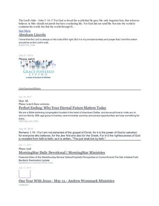 If you do not repent and forgive others, which in itself is an act of mercy, God says that He will not forgive you. If God does not
forgive you of your sins, then eternal life in heaven is impossible. "Therefore be merciful, just as your Father also is merciful"
(Luke 6:36). - Pastor John Hagee
Ayodele Odugbemi
May 27 ·
I am happy. Psalm 119 vs 105 - Thy word is a lamp unto my feet, and a light unto my path. : - )
LikeShow more reactions
Comment
Share
6Ike Iyasele, Olabisi Ifidi Quadri and 4 others
Comments
Olabisi Ifidi Quadri Yes ooo my in-law!
Like · Reply · May 28 at 12:07pm
Hello, hallos, hi hi, An introduction to the role of nations in end time prophecy.
Nations in Prophecy
The scripturaltext is powerful. It magnifies the Lord's interaction with thenations for prophecy students wiseenough to be
observant, while the last of thelast days approach.
RAPTUREREADY.COM
Ayodele Odugbemi
March 17 ·
https://www.morningstarministries.org/…/p…/daily-devotional…
 