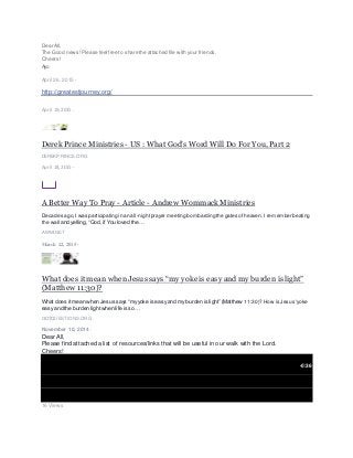 Dear All,
The Good news!Please feel free to share the attached file with your friends.
Cheers!
Ayo
April 26, 2015 ·
http://greatestjourney.org/
April 19, 2015 ·
Derek Prince Ministries - US : What God’s Word Will Do For You, Part 2
DEREKPRINCE.ORG
April 18, 2015 ·
A Better Way To Pray - Article - Andrew Wommack Ministries
Decades ago,I was participating in an all-nightprayer meeting bombarding the gates ofheaven. I remember beating
the wall and yelling, “God, if You loved the…
AWMI.NET
March 22, 2015 ·
What does it mean when Jesus says “my yoke is easy and my burden is light”
(Matthew 11:30)?
What does it mean when Jesus says “myyoke is easy and my burden is light” (Matthew 11:30)? How is Jesus'yoke
easy and the burden lightwhen life is so…
GOTQUESTIONS.ORG
November 10, 2014 ·
Dear All,
Please find attached a list of resources/links that will be useful in our walk with the Lord.
Cheers!
-0:36
16 Views
 