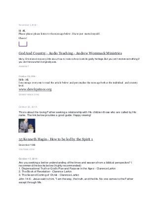 November 1, 2014 ·
Hi All,
Please please please listen to the message below. I have just started myself.
Cheers!
God And Country - Audio Teaching - Andrew Wommack Ministries
Many Christians know very little about how to restore America to its godly heritage.But you can’t restore something if
you don’tknow what it originallywas.
AWMI.NET
October 28, 2014 ·
Hello All,
I encourage everyone to read the article below and personalise the message both at the individual and country
level.
www.derekprince.org
DEREKPRINCE.ORG
October 22, 2014 ·
This is about the loving Father seeking a relationship with His children those who are called by His
name. The link below provides a good guide. Happy viewing!
35 Kenneth Hagin - How to be led by the Spirit 1
December 1986
YOUTUBE.COM
October 17, 2014 ·
Are you seeking a better understanding of the times and seasons from a biblical perspective? I
recommend the books below (highly recommended):
1. Dispensational Truth or God's Plan and Purpose in the Ages - Clarence Larkin
2. The Book of Revelation - Clarence Larkin
3. The Second Coming of Christ - Clarence Larkin
John 14:6 - Jesus said to him, "I am the way, the truth, and the life. No one comes to the Father
except through Me.
 