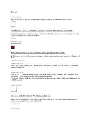 Cheers!
October 16, 2014 ·
What is your view of success? Article in the link below is highly recommended. Happy reading!
Cheers!
God Wants You To Succeed - Article - Andrew Wommack Ministries
God designed you for success.He made you to be a winner.This is true for every person,regardless ofwhathas
happened in the past. God has never destined…
AWMI.NET
September25, 2014 ·
Recommended
Bible Magazine - search for truth, Bible prophecy and more.
� The future movements ofRussia are notable signs ofthe times,because theyare predicted in the Scriptures of
Truth.
BIBLEMAGAZINE.COM
September 9, 2014 ·
John 14:6 - Jesus said to him "I am the way, the truth, and the life. No one comes to the Father
except through Me.
September 9, 2014 ·
John 3:16-17 - For God so loved the world that He gave His only begotten Son, that whosoever
believes in Him should not perish but have everlasting life.
For God did not send His Son into the world to condemn the world, but that the world through Him
might be saved.
August 21, 2014 ·
The Book of Revelation Prophecy & History
Welcome to the Bible Prophecy Channel which we hope you will find an informative and stimulating source of
information relating to Eschatologyand Biblical C...
YOUTUBE.COM
July 28, 2014 ·
 