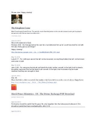 Please view. Happy viewing!
Thy Kingdom Come
Bible Teaching by Derek Prince. The world's mostinfluential person is the one who knows how to get his prayers
answered.Learn the two basic conditions for ...
YOUTUBE.COM
June 23, 2014 ·
We are the beloved of God.
Romans 8:32 - He that spared not his own Son, but delivered him up for us all how shall he not with
him also freely give us all things?
Happy viewing!
http://feedproxy.google.com/…/Jo…/~3/xeB6Ij8nlJA/JPM_001.mp4
May 19, 2014 ·
Luke 8:17 - For nothing is secret that will not be revealed, nor anything hidden that will not be known
and come to light
May 19, 2014 ·
John 3:20 - For everyone that doeth evil hateth the light, neither cometh to the light, lest his deeds
should be reproved. But he that doeth truth cometh to the light, that his deeds may be made
manifest that they are wrought in God.
April 20, 2014 ·
Dear All,
Please find below a link to an article that explains what Jesus did for us on the cross of calvary. Happy Easter.
http://www.derekprince.org/…/Divin…/The_Divine_Exchange.aspx
Derek Prince Ministries - US : The Divine Exchange PDF Download
DEREKPRINCE.ORG
April 20, 2014 ·
For God so loved the world that He gave His only begotten Son that whosoever believes in Him
should not perish but have everlasting life. John 3:16
April 20, 2014 ·
 