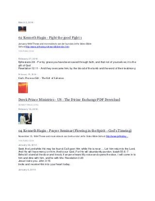 March 2, 2014 ·
62 Kenneth Hagin - Fight the good Fight 1
January 1989 These and more video's can be found at Jeh's Video Bible
Schoolhttp://www.jehtoday.net/word/bible/vbs.htm
YOUTUBE.COM
February 27, 2014 ·
Ephesians 2:8 - For by grace you have been saved through faith, and that not of yourselves; it is the
gift of God
Revelation 12:11 - And they overcame him, by the blood of the lamb and the word of their testimony;
February 19, 2014 ·
God's Precious Gift - The Gift of Salvation
Derek Prince Ministries - US : The Divine Exchange PDF Download
DEREKPRINCE.ORG
February 16, 2014 ·
04 Kenneth Hagin - Prayer Seminar (Flowing in the Spirit - God's Timeing)
November 15, 1984 These and more video's can be found at Jeh's Video Bible School http://www.jehtoday…
YOUTUBE.COM
January 26, 2014 ·
Seek the Lord while He may be found, Call upon Him while He is near. ... Let him return to the Lord,
And He will have mercy on him; And to our God, For He will abundantly pardon. Isaiah 55:6-7
Behold I stand at the door and knock, if anyone hears My voice and opens the door, I will come in to
him and dine with him, and he with Me. Revelation 3:20
Jesus loves you. John 3:16
Invite and receive Him into your heart today.
January 6, 2014 ·
 