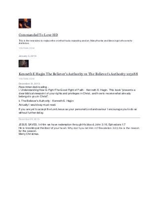 CommandedTo Love HD
This is the new video to replace the one that had a repeating section.Many thanks and blessings to those who
alerted us.
YOUTUBE.COM
January 5, 2014 ·
Kenneth E Hagin The Believer's Authority 01 The Believer's Authority 103188
YOUTUBE.COM
December 31, 2013 ·
Recommended reading -
i. Understanding How to Fight The Good Fight of Faith - Kenneth E. Hagin. This book "presents a
clear biblical viewpoint of your rights and privileges in Christ, and how to receive what already
belongs to you in Christ".
ii. The Believer's Authority - Kenneth E. Hagin
Actually I would say must read.
If you are yet to accept the Lord Jesus as your personal Lord and saviour I encourage you to do so
without further delay.
December 25,2013 ·
JESUS SAVES. In Him we have redemption through His blood. John 3:16, Ephesians 1:7
He is knocking at the door of your heart. Why don’t you let Him in? Revelation 3:20. He is the reason
for the season.
Merry Christmas.
 