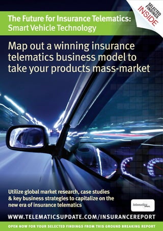 SE IND
                                                                F
                                                                LE I N
                                                          IN

                                                                  CT G S
The Future for Insurance Telematics:




                                                                     ED
                                                             SI
                                                               DE
Smart Vehicle Technology

Map out a winning insurance
telematics business model to
take your products mass-market




Utilize global market research, case studies
& key business strategies to capitalize on the
new era of insurance telematics

WWW.TELEMATICSUPDATE.COM/INSURANCEREPORT
OPEN NOW FOR YOUR SELECTED FINDINGS FROM THIS GROUND BREAKING REPORT
 