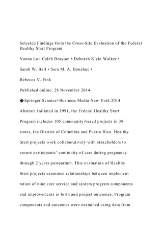 Selected Findings from the Cross-Site Evaluation of the Federal
Healthy Start Program
Vonna Lou Caleb Drayton • Deborah Klein Walker •
Sarah W. Ball • Sara M. A. Donahue •
Rebecca V. Fink
Published online: 28 November 2014
� Springer Science+Business Media New York 2014
Abstract Initiated in 1991, the Federal Healthy Start
Program includes 105 community-based projects in 39
states, the District of Columbia and Puerto Rico. Healthy
Start projects work collaboratively with stakeholders to
ensure participants’ continuity of care during pregnancy
through 2 years postpartum. This evaluation of Healthy
Start projects examined relationships between implemen-
tation of nine core service and system program components
and improvements in birth and project outcomes. Program
components and outcomes were examined using data from
 