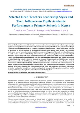ISSN 2349-7831
International Journal of Recent Research in Social Sciences and Humanities (IJRRSSH)
Vol. 3, Issue 1, pp: (272-283), Month: January - March 2016, Available at: www.paperpublications.org
Page | 272
Paper Publications
Selected Head Teachers Leadership Styles and
Their Influence on Pupils Academic
Performance in Primary Schools in Kenya
1
Daniel, R. Bett, 2
Patricia W. Wambugu (PhD), 3
Fedha Flora M. (PhD)
1
Department of Curriculum, Instruction and Educational Management, Egerton University P.O. Box 536-20115 Njoro,
Kenya
Abstract: The Kenya Government has invested resources on Free Primary Education in order to improve on the
pupil’s academic performance. Despite the high investment in training school heads, the performance in Kenya
Certificate of Primary Education (KCPE) in many schools is still low especially in Tindiret Sub-County. This may
be attributed to several influences of headteachers leadership styles among other factors. Poor academic
performance in some schools has resulted to public outcry, protests by parents. This study investigated the extent
to which selected headteachers’ leadership styles influences pupils’ academic performance. The study adopted
descriptive research design. The target population comprised of 76 headteachers and 532 teachers in Tindiret Sub-
County. Two-self administered questionnaires were used to obtain data on headteachers’ and teachers’ perceptions
on school leadership styles in relation to academic performance. Document analysis of KCPE results gathered
information about the school KCPE performance from 2011 to 2014. The results of the study’s findings were that,
the autocratic and laissez faire leadership styles had significant negative relationship with school performance in
schools. Democratic and transformational leadership styles had significant positive relationship (p<0.05) with
academic performance of schools. The study recommends that school head teachers to involve other stakeholders
in decision making, they should involve teachers and pupils in setting school targets, they should hold regular
meetings and champion the application of transformational leadership ideals.
Keywords: democratic, autocratic, head teacher and performance.
1. INTRODUCTION
School academic performance globally is dependent on the quality of leadership and leadership styles adapted by those
appointed to the leadership positions (Muriel Ogoti, Jepkoech & Momanyi, 2015). Leadership is the interpersonal
influence exercised in a situation and directed through the communication process towards the attainment of specific goals
of an organization (Kitavi, 2014). Bryson (1998) asserts that leadership is the ability to influence an organization towards
the accomplishment of its set vision, mission, core values and objectives. The primary role of the head teacher is to
facilitate teaching and learning in schools. Chika (2008) asserts that secondary school principals in Nigeria seem too busy
with all the day-to-day responsibilities of running their school and they do not seem to have enough time to practice
instructional leadership as expected. Academic achievement relates to effective instructional leadership (Musungu &
Nasongo, 2009). Musungu and Nasongo (2009) recommended that studies should be done to determine the influence of
leadership on academic achievements in the school.
Education system in Kenya is exam oriented, in that the quality of education is seen in terms of the number of
students/pupils passing national examinations. Examination results at KCPE determine the type of secondary school,
course to take at the university and the future career of a candidate (Nzile, 2012). Due to concerns that have been raised
 