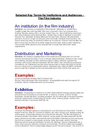 Selected Key Terms for Institutions and Audiences -
The Film Industry
An institution (in the film industry)
Definition: any company or organisation that produces, distributes or exhibits films.
TheBBC makes films with their BBC Films arm; Channel4's Film Four produces films,
Working Title also produce films, as does Vertigo Films, etc. Some institutions need to join
with other institutions which distribute films. Vertigo Films is able to distribute its own films,
Channel Four distributed Slumdog Millionaire through Pathe. Working Title'sdistribution
partner is Universal, a huge US company which can make, distribute and show films. The
type of owner ship within an institution matters as, for instance, Channel 4 and the BBC are
able to show their own films at an earlier stage than other films made by other institutions.
They are also better placed to cross-promote their in-house films within their media
organisations.
Distribution and Marketing
Definition: the business of getting films to their audiences by booking them for runs into
cinemas and taking them there in vans or through digital downloads; distributors also create
the marketing campaign for films producing posters, trailers, websites, organise free
previews, press packs, television interviews with the "talent", sign contracts for promotions,
competitions, etc. Distributors use their know-how and size to ensure that DVDs of the film
end up in stores and on supermarket shelves. Distributors also obtain the BBFC certificate,
and try to get films released as the most favourable times of the year for their genre, etc.
Examples:
Universal distributed Working Title's The Boat That
Rocked; Pathe distributed Film4 andCeladors' Slumdog Millionaire after the original US
distributor, Warner Independent went out of business.
Exhibition
Definition: showing films in cinemas or on DVD. Media attention through opening nights and
premieres How the audience can see the film: in cinemas, at home, on DVD, through
downloads, through television, including premieres, the box office take in the opening weeks;
audience reviews which includes those of the film critics, ordinary people, cinemas runs;
awards in festivals, The Oscars, BAFTAS, etc.
Examples:
The Boat That Rocked opened on wide release in over 400 cinemas in April 2009. The film
flopped at the box office for a number of reasons: the critics' reviews, poor weather putting off
cinema goers, and perhaps the lack of a strong female character. The film also flopped on
American release in November 2009. However, young people and older people like the film:
sales in Morrisons and other supermarkets seem brisk before Christmas as many are buying
the DVD as a present to cheer people up during these dark winter months. Slumdog
Millionaire almost never got distribution. Its early US distributor, Warner Independent was a
victim of the economic downturn and went out of business. The film's makers then struggled
to find a distributor! Then Fox Searchlight stepped up and "the rest is history". The 8 out of 10
 
