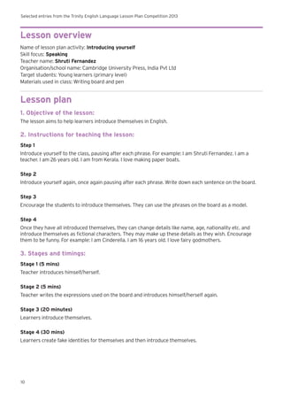 Selected entries from the Trinity English Language Lesson Plan Competition 2013
10
Lesson overview
Name of lesson plan activity: Introducing yourself
Skill focus: Speaking
Teacher name: Shruti Fernandez
Organisation/school name: Cambridge University Press, India Pvt Ltd
Target students: Young learners (primary level)
Materials used in class: Writing board and pen
Lesson plan
1. Objective of the lesson:
The lesson aims to help learners introduce themselves in English.
2. Instructions for teaching the lesson:
Step 1
Introduce yourself to the class, pausing after each phrase. For example: I am Shruti Fernandez. I am a
teacher. I am 26 years old. I am from Kerala. I love making paper boats.
Step 2
Introduce yourself again, once again pausing after each phrase. Write down each sentence on the board.
Step 3
Encourage the students to introduce themselves. They can use the phrases on the board as a model.
Step 4
Once they have all introduced themselves, they can change details like name, age, nationality etc. and
introduce themselves as fictional characters. They may make up these details as they wish. Encourage
them to be funny. For example: I am Cinderella. I am 16 years old. I love fairy godmothers.
3. Stages and timings:
Stage 1 (5 mins)
Teacher introduces himself/herself.
Stage 2 (5 mins)
Teacher writes the expressions used on the board and introduces himself/herself again.
Stage 3 (20 minutes)
Learners introduce themselves.
Stage 4 (30 mins)
Learners create fake identities for themselves and then introduce themselves.
 