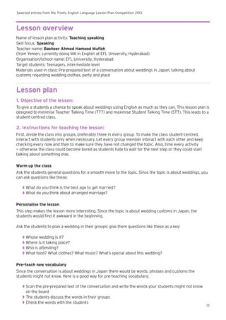 Selected entries from the Trinity English Language Lesson Plan Competition 2013
13
Lesson overview
Name of lesson plan activity: Teaching speaking
Skill focus: Speaking
Teacher name: Basheer Ahmed Hamood Mufleh
(from Yemen, currently doing MA in English at EFL University, Hyderabad)
Organisation/school name: EFL University, Hyderabad
Target students: Teenagers, intermediate level
Materials used in class: Pre-prepared text of a conversation about weddings in Japan, talking about
customs regarding wedding clothes, party and place
Lesson plan
1. Objective of the lesson:
To give a students a chance to speak about weddings using English as much as they can. This lesson plan is
designed to minimise Teacher Talking Time (TTT) and maximise Student Talking Time (STT). This leads to a
student-centred class.
2. Instructions for teaching the lesson:
First, divide the class into groups, preferably three in every group. To make the class student-centred,
interact with students only when necessary. Let every group member interact with each other and keep
checking every now and then to make sure they have not changed the topic. Also, time every activity
— otherwise the class could become bored as students hate to wait for the next step or they could start
talking about something else.
Warm up the class
Ask the students general questions for a smooth move to the topic. Since the topic is about weddings, you
can ask questions like these:
◗◗ What do you think is the best age to get married?
◗◗ What do you think about arranged marriage?
Personalise the lesson
This step makes the lesson more interesting. Since the topic is about wedding customs in Japan, the
students would find it awkward in the beginning.
Ask the students to plan a wedding in their groups: give them questions like these as a key:
◗◗ Whose wedding is it?
◗◗ Where is it taking place?
◗◗ Who is attending?
◗◗ What food? What clothes? What music? What’s special about this wedding?
Pre-teach new vocabulary
Since the conversation is about weddings in Japan there would be words, phrases and customs the
students might not know. Here is a good way for pre-teaching vocabulary:
◗◗ Scan the pre-prepared text of the conversation and write the words your students might not know
on the board
◗◗ The students discuss the words in their groups
◗◗ Check the words with the students
 