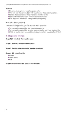 Selected entries from the Trinity English Language Lesson Plan Competition 2013
14
Practice
◗◗ Students stand up in two lines facing each other
◗◗ They role-play the conversation, with you changing the student’s positions
◗◗ Control: the students read the conversation from the books
◗◗ Semi-control: Students in one of the lines close their books
◗◗ Free: they close their books, asking and answering freely
Production (Freer practice)
For more speaking practice, you can ask them these questions:
◗◗ Tell your partners about the last wedding you went to
◗◗ Tell your partners about the wedding customs you like and those you don’t like
◗◗ Which do you like more now, weddings in Japan or where you come from? Why?
3. Stages and timings:
Stage 1 (10 minutes): Warm up the class
Stage 2 (10 mins): Personalise the lesson
Stage 3 (10 mins max): Pre-teach the new vocabulary
Stage 4 (20 mins): Practice
◗◗ Control
◗◗ Semi-control
◗◗ Free
Stage 5: Production (Freer practice) (10 minutes)
 