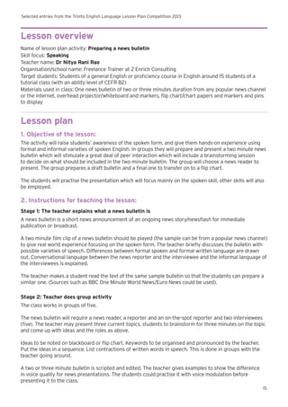 Selected entries from the Trinity English Language Lesson Plan Competition 2013
15
Lesson overview
Name of lesson plan activity: Preparing a news bulletin
Skill focus: Speaking
Teacher name: Dr Nitya Rani Rao
Organisation/school name: Freelance Trainer at 2 Enrich Consulting
Target students: Students of a general English or proficiency course in English around 15 students of a
tutorial class (with an ability level of CEFR B2)
Materials used in class: One news bulletin of two or three minutes duration from any popular news channel
or the internet, overhead projector/whiteboard and markers, flip chart/chart papers and markers and pins
to display
Lesson plan
1. Objective of the lesson:
The activity will raise students’ awareness of the spoken form, and give them hands-on experience using
formal and informal varieties of spoken English. In groups they will prepare and present a two minute news
bulletin which will stimulate a great deal of peer interaction which will include a brainstorming session
to decide on what should be included in the two minute bulletin. The group will choose a news reader to
present. The group prepares a draft bulletin and a final one to transfer on to a flip chart.
The students will practise the presentation which will focus mainly on the spoken skill, other skills will also
be employed.
2. Instructions for teaching the lesson:
Stage 1: The teacher explains what a news bulletin is
A news bulletin is a short news announcement of an ongoing news story/newsflash for immediate
publication or broadcast.
A two minute film clip of a news bulletin should be played (the sample can be from a popular news channel)
to give real world experience focusing on the spoken form. The teacher briefly discusses the bulletin with
possible varieties of speech. Differences between formal spoken and formal written language are drawn
out. Conversational language between the news reporter and the interviewee and the informal language of
the interviewees is explained.
The teacher makes a student read the text of the same sample bulletin so that the students can prepare a
similar one. (Sources such as BBC One Minute World News/Euro News could be used).
Stage 2: Teacher does group activity
The class works in groups of five.
The news bulletin will require a news reader, a reporter and an on-the-spot reporter and two interviewees
(five). The teacher may present three current topics, students to brainstorm for three minutes on the topic
and come up with ideas and the roles as above.
Ideas to be noted on blackboard or flip chart. Keywords to be organised and pronounced by the teacher.
Put the ideas in a sequence. List contractions of written words in speech. This is done in groups with the
teacher going around.
A two or three minute bulletin is scripted and edited. The teacher gives examples to show the difference
in voice quality for news presentations. The students could practise it with voice modulation before
presenting it to the class.
 