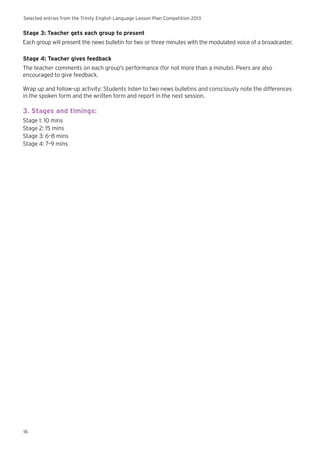 Selected entries from the Trinity English Language Lesson Plan Competition 2013
16
Stage 3: Teacher gets each group to present
Each group will present the news bulletin for two or three minutes with the modulated voice of a broadcaster.
Stage 4: Teacher gives feedback
The teacher comments on each group’s performance (for not more than a minute). Peers are also
encouraged to give feedback.
Wrap up and follow-up activity: Students listen to two news bulletins and consciously note the differences
in the spoken form and the written form and report in the next session.
3. Stages and timings:
Stage 1: 10 mins
Stage 2: 15 mins
Stage 3: 6–8 mins
Stage 4: 7–9 mins
 