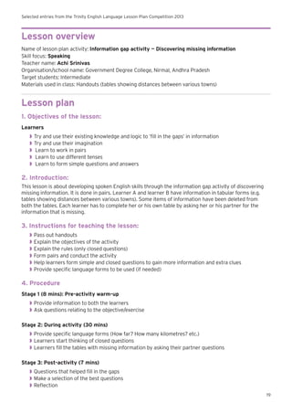 Selected entries from the Trinity English Language Lesson Plan Competition 2013
19
Lesson overview
Name of lesson plan activity: Information gap activity — Discovering missing information
Skill focus: Speaking
Teacher name: Achi Srinivas
Organisation/school name: Government Degree College, Nirmal, Andhra Pradesh
Target students: Intermediate
Materials used in class: Handouts (tables showing distances between various towns)
Lesson plan
1. Objectives of the lesson:
Learners
◗◗ Try and use their existing knowledge and logic to ‘fill in the gaps’ in information
◗◗ Try and use their imagination
◗◗ Learn to work in pairs
◗◗ Learn to use different tenses
◗◗ Learn to form simple questions and answers
2. Introduction:
This lesson is about developing spoken English skills through the information gap activity of discovering
missing information. It is done in pairs. Learner A and learner B have information in tabular forms (e.g.
tables showing distances between various towns). Some items of information have been deleted from
both the tables. Each learner has to complete her or his own table by asking her or his partner for the
information that is missing.
3. Instructions for teaching the lesson:
◗◗ Pass out handouts
◗◗ Explain the objectives of the activity
◗◗ Explain the rules (only closed questions)
◗◗ Form pairs and conduct the activity
◗◗ Help learners form simple and closed questions to gain more information and extra clues
◗◗ Provide specific language forms to be used (if needed)
4. Procedure
Stage 1 (8 mins): Pre-activity warm-up
◗◗ Provide information to both the learners
◗◗ Ask questions relating to the objective/exercise
Stage 2: During activity (30 mins)
◗◗ Provide specific language forms (How far? How many kilometres? etc.)
◗◗ Learners start thinking of closed questions
◗◗ Learners fill the tables with missing information by asking their partner questions
Stage 3: Post-activity (7 mins)
◗◗ Questions that helped fill in the gaps
◗◗ Make a selection of the best questions
◗◗ Reflection
 