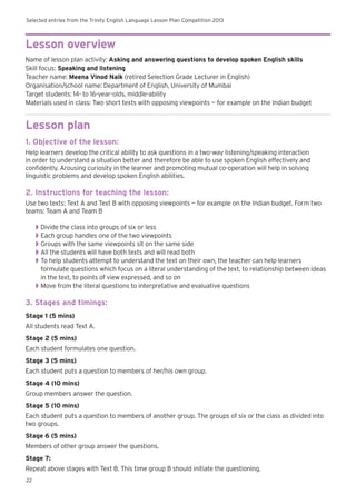 Selected entries from the Trinity English Language Lesson Plan Competition 2013
22
Lesson overview
Name of lesson plan activity: Asking and answering questions to develop spoken English skills
Skill focus: Speaking and listening
Teacher name: Meena Vinod Naik (retired Selection Grade Lecturer in English)
Organisation/school name: Department of English, University of Mumbai
Target students: 14- to 16-year-olds, middle-ability
Materials used in class: Two short texts with opposing viewpoints — for example on the Indian budget
Lesson plan
1. Objective of the lesson:
Help learners develop the critical ability to ask questions in a two-way listening/speaking interaction
in order to understand a situation better and therefore be able to use spoken English effectively and
confidently. Arousing curiosity in the learner and promoting mutual co-operation will help in solving
linguistic problems and develop spoken English abilities.
2. Instructions for teaching the lesson:
Use two texts: Text A and Text B with opposing viewpoints — for example on the Indian budget. Form two
teams: Team A and Team B
◗◗ Divide the class into groups of six or less
◗◗ Each group handles one of the two viewpoints
◗◗ Groups with the same viewpoints sit on the same side
◗◗ All the students will have both texts and will read both
◗◗ To help students attempt to understand the text on their own, the teacher can help learners
formulate questions which focus on a literal understanding of the text, to relationship between ideas
in the text, to points of view expressed, and so on
◗◗ Move from the literal questions to interpretative and evaluative questions
3. Stages and timings:
Stage 1 (5 mins)
All students read Text A.
Stage 2 (5 mins)
Each student formulates one question.
Stage 3 (5 mins)
Each student puts a question to members of her/his own group.
Stage 4 (10 mins)
Group members answer the question.
Stage 5 (10 mins)
Each student puts a question to members of another group. The groups of six or the class as divided into
two groups.
Stage 6 (5 mins)
Members of other group answer the questions.
Stage 7:
Repeat above stages with Text B. This time group B should initiate the questioning.
 