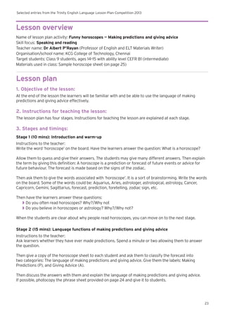 Selected entries from the Trinity English Language Lesson Plan Competition 2013
23
Lesson overview
Name of lesson plan activity: Funny horoscopes — Making predictions and giving advice
Skill focus: Speaking and reading
Teacher name: Dr Albert P’Rayan (Professor of English and ELT Materials Writer)
Organisation/school name: KCG College of Technology, Chennai
Target students: Class 9 students, ages 14–15 with ability level CEFR B1 (intermediate)
Materials used in class: Sample horoscope sheet (on page 25)
Lesson plan
1. Objective of the lesson:
At the end of the lesson the learners will be familiar with and be able to use the language of making
predictions and giving advice effectively.
2. Instructions for teaching the lesson:
The lesson plan has four stages. Instructions for teaching the lesson are explained at each stage.
3. Stages and timings:
Stage 1 (10 mins): Introduction and warm-up
Instructions to the teacher:
Write the word ‘horoscope’ on the board. Have the learners answer the question: What is a horoscope?
Allow them to guess and give their answers. The students may give many different answers. Then explain
the term by giving this definition: A horoscope is a prediction or forecast of future events or advice for
future behaviour. The forecast is made based on the signs of the zodiac.
Then ask them to give the words associated with ‘horoscope’. It is a sort of brainstorming. Write the words
on the board. Some of the words could be: Aquarius, Aries, astrologer, astrological, astrology, Cancer,
Capricorn, Gemini, Sagittarius, forecast, prediction, foretelling, zodiac sign, etc.
Then have the learners answer these questions:
◗◗ Do you often read horoscopes? Why?/Why not
◗◗ Do you believe in horoscopes or astrology? Why?/Why not?
When the students are clear about why people read horoscopes, you can move on to the next stage.
Stage 2 (15 mins): Language functions of making predictions and giving advice
Instructions to the teacher:
Ask learners whether they have ever made predictions. Spend a minute or two allowing them to answer
the question.
Then give a copy of the horoscope sheet to each student and ask them to classify the forecast into
two categories: The language of making predictions and giving advice. Give them the labels: Making
Predictions (P), and Giving Advice (A).
Then discuss the answers with them and explain the language of making predictions and giving advice.
If possible, photocopy the phrase sheet provided on page 24 and give it to students.
 