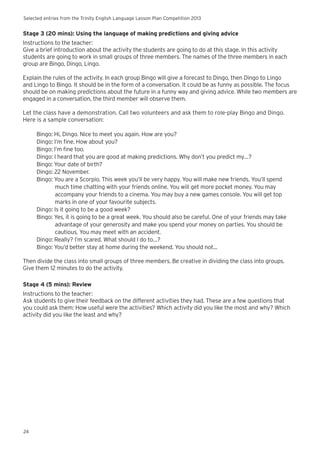 Selected entries from the Trinity English Language Lesson Plan Competition 2013
24
Stage 3 (20 mins): Using the language of making predictions and giving advice
Instructions to the teacher:
Give a brief introduction about the activity the students are going to do at this stage. In this activity
students are going to work in small groups of three members. The names of the three members in each
group are Bingo, Dingo, Lingo.
Explain the rules of the activity. In each group Bingo will give a forecast to Dingo, then Dingo to Lingo
and Lingo to Bingo. It should be in the form of a conversation. It could be as funny as possible. The focus
should be on making predictions about the future in a funny way and giving advice. While two members are
engaged in a conversation, the third member will observe them.
Let the class have a demonstration. Call two volunteers and ask them to role-play Bingo and Dingo.
Here is a sample conversation:
Bingo: Hi, Dingo. Nice to meet you again. How are you?
Dingo: I’m fine. How about you?
Bingo: I’m fine too.
Dingo: I heard that you are good at making predictions. Why don’t you predict my…?
Bingo: Your date of birth?
Dingo: 22 November.
Bingo: You are a Scorpio. This week you’ll be very happy. You will make new friends. You’ll spend
much time chatting with your friends online. You will get more pocket money. You may
accompany your friends to a cinema. You may buy a new games console. You will get top
marks in one of your favourite subjects.
Dingo: Is it going to be a good week?
Bingo: Yes, it is going to be a great week. You should also be careful. One of your friends may take
advantage of your generosity and make you spend your money on parties. You should be
cautious. You may meet with an accident.
Dingo: Really? I’m scared. What should I do to…?
Bingo: You’d better stay at home during the weekend. You should not...
Then divide the class into small groups of three members. Be creative in dividing the class into groups.
Give them 12 minutes to do the activity.
Stage 4 (5 mins): Review
Instructions to the teacher:
Ask students to give their feedback on the different activities they had. These are a few questions that
you could ask them: How useful were the activities? Which activity did you like the most and why? Which
activity did you like the least and why?
 