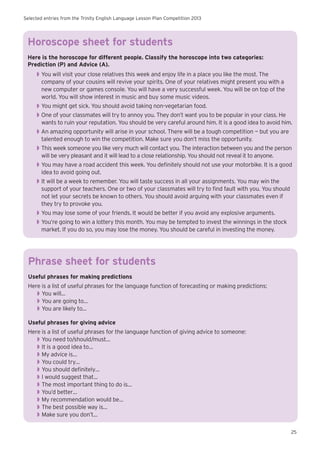 Selected entries from the Trinity English Language Lesson Plan Competition 2013
25
Horoscope sheet for students
Here is the horoscope for different people. Classify the horoscope into two categories:
Prediction (P) and Advice (A).
◗◗ You will visit your close relatives this week and enjoy life in a place you like the most. The
company of your cousins will revive your spirits. One of your relatives might present you with a
new computer or games console. You will have a very successful week. You will be on top of the
world. You will show interest in music and buy some music videos.
◗◗ You might get sick. You should avoid taking non-vegetarian food.
◗◗ One of your classmates will try to annoy you. They don’t want you to be popular in your class. He
wants to ruin your reputation. You should be very careful around him. It is a good idea to avoid him.
◗◗ An amazing opportunity will arise in your school. There will be a tough competition — but you are
talented enough to win the competition. Make sure you don’t miss the opportunity.
◗◗ This week someone you like very much will contact you. The interaction between you and the person
will be very pleasant and it will lead to a close relationship. You should not reveal it to anyone.
◗◗ You may have a road accident this week. You definitely should not use your motorbike. It is a good
idea to avoid going out.
◗◗ It will be a week to remember. You will taste success in all your assignments. You may win the
support of your teachers. One or two of your classmates will try to find fault with you. You should
not let your secrets be known to others. You should avoid arguing with your classmates even if
they try to provoke you.
◗◗ You may lose some of your friends. It would be better if you avoid any explosive arguments.
◗◗ You’re going to win a lottery this month. You may be tempted to invest the winnings in the stock
market. If you do so, you may lose the money. You should be careful in investing the money.
Phrase sheet for students
Useful phrases for making predictions
Here is a list of useful phrases for the language function of forecasting or making predictions:
◗◗ You will…
◗◗ You are going to…
◗◗ You are likely to...
Useful phrases for giving advice
Here is a list of useful phrases for the language function of giving advice to someone:
◗◗ You need to/should/must…
◗◗ It is a good idea to…
◗◗ My advice is…
◗◗ You could try…
◗◗ You should definitely…
◗◗ I would suggest that…
◗◗ The most important thing to do is…
◗◗ You’d better…
◗◗ My recommendation would be…
◗◗ The best possible way is…
◗◗ Make sure you don’t…
 