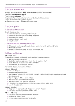Selected entries from the Trinity English Language Lesson Plan Competition 2013
26
Lesson overview
Name of lesson plan activity: Night of the Scorpion (poem by Nissim Ezekiel)
Skill focus: Speaking and reading
Teacher name: Satheesan V P
Organisation/school name: District Centre for English, Kozhikode, Kerala
Target students: Secondary (13 and 14 years)
Materials used in class: A short film, text of the poem
Lesson plan
1. Objective of the lesson:
Enable the learners to:
◗◗ Communicate ideas effectively and powerfully
◗◗ Explore the multiple layers of meanings of a poem
◗◗ Read the poem critically
◗◗ Explore and enjoy poetic craft
◗◗ Enjoy the poem
2. Instructions for teaching the lesson:
◗◗ Make sure to provide space for each student to voice her or his opinion and feeling
◗◗ Minimise teacher talk
◗◗ Ensure that each stage of the activity is consolidated well
3. Stages and timings:
Stage 1 (15 mins)
Screen a short film and initiate a discussion using the following questions:
◗◗ Who are the major characters?
◗◗ What is the relationship between them? How do you know this?
◗◗ Which character do you like most in the film? Why?
◗◗ What message do you get from the film?
Consolidate the arguments of the children.
Stage 2 (30 mins)
◗◗ Introduce the poem
◗◗ Children read the poem silently
◗◗ They mark the striking lines and points in the poem, the difficult words and the lines which they
can’t understand
◗◗ They sit in groups of five or six members
◗◗ They share their opinions about the poem
◗◗ They try to clarify their doubts in the group
◗◗ If the doubts are not clarified they should raise them with the whole class
◗◗ A whole class discussion
Stage 3 (15 mins)
◗◗ The groups try to give a tune to the poem to recite in the class
◗◗ Each group recites the poem aloud in the class
Stage 4 (30 mins)
◗◗ Each group prepares an appreciation of the poem
◗◗ Presentation by each group
◗◗ Other groups comment upon the presentation
 