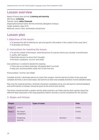 Selected entries from the Trinity English Language Lesson Plan Competition 2013
28
Lesson overview
Name of lesson plan activity: Listening and learning
Skill focus: Listening
Teacher name: Adity Chamuah
Organisation/school name: Amrita University, Bangalore Campus
Target students: Ages 12–13
Materials used in class: worksheets and pictures
Lesson plan
1. Objectives of the lesson:
◗◗ To develop the skill of listening for gist and specific information in the context of the song ‘Hero’
◗◗ To develop oral fluency
2. Instructions for teaching the lesson:
◗◗ To set the context of the lesson, show the picture of a person whom you consider a hero/heroine
◗◗ Justify, with reasons
◗◗ Nominate learners to share their thoughts
◗◗ Pre-teach vocabulary ‘survive’ and ‘aside’
Give sentences in context to decide the meaning
◗◗ There was an accident yesterday: 20 people died 11 survived
◗◗ Keep your second problem aside, let’s fix the first one
Pronunciation: ‘surVive’ and ‘aSide’
Complete Activity 1. Nominate learners to share their answers. Ask the learners to listen to the song and
complete Activities 2 and 3 (Gist tasks). Ask learners to listen and complete Activities 4 and 5 (Detailed tasks).
Play only the required portions. Activities should be completed one by one and learner-centred feedback
and confirmations of answers should be given at the end of each activity.
The lesson should end with a spoken activity where learners can freely express their opinion about the
different ideas expressed in the song (questions listed in Activity 6 can be considered for this activity).
3. Stages and timings:
Stages Types of tasks Time
Stage 1 Lead in 4 mins
Stage 2 Pre Teach
Vocabulary
5 mins
Predicting
exercise
Activity 1 3 mins
 