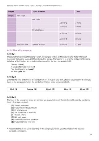 Selected entries from the Trinity English Language Lesson Plan Competition 2013
29
Stages Types of tasks Time
Stage 3 Text stage
Gist tasks
Activity 2 3 mins
Activity 3 4 mins
Detailed tasks
Activity 4 8 mins
Activity 5 8 mins
Post-text task Spoken activity Activity 6 10 mins
Activities with answers:
Activity 1
These are the first lines of the song ‘Hero’*, the song co-written by Maria Carey and Walter Afanasief
(copyright Wallyworld Music, WB Music Corp., Rye Songs). The teacher is to sing the first part of the song,
as below, while the class works individually completing the lines (answers in bold):
There’s a [hero]
If you [look] inside your heart
You don’t have to be [afraid]
Of what [you] are
Activity 2
Listen to the song and arrange the words from one to five on your own. Check if you are correct when you
listen to the song again. Select the words from the box below (answers in bold).
Melt [5] Sorrow [4] Heart [2] Hero [1] Afraid [3]
Activity 3
The lines of the song given below are jumbled up. As you listen, put them in the right order by numbering
them 1–8 (answers in bold).
[5]	There’s an answer
[2]	If you look inside your heart
[4]	Of what you are
[3]	You don’t have to be afraid
[1]	 There’s a hero
[8]	Will melt away
[7]	And the sorrow that you know
[6]	If you reach into your soul
*	Please note that if you use a recording of this song in your class, you should obtain the required 		
	 copyright permissions.
 