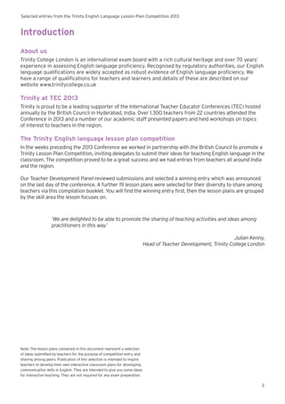 Selected entries from the Trinity English Language Lesson Plan Competition 2013
3
Introduction
About us
Trinity College London is an international exam board with a rich cultural heritage and over 70 years’
experience in assessing English language proficiency. Recognised by regulatory authorities, our English
language qualifications are widely accepted as robust evidence of English language proficiency. We
have a range of qualifications for teachers and learners and details of these are described on our
website www.trinitycollege.co.uk
Trinity at TEC 2013
Trinity is proud to be a leading supporter of the International Teacher Educator Conferences (TEC) hosted
annually by the British Council in Hyderabad, India. Over 1,300 teachers from 22 countries attended the
Conference in 2013 and a number of our academic staff presented papers and held workshops on topics
of interest to teachers in the region.
The Trinity English language lesson plan competition
In the weeks preceding the 2013 Conference we worked in partnership with the British Council to promote a
Trinity Lesson Plan Competition, inviting delegates to submit their ideas for teaching English language in the
classroom. The competition proved to be a great success and we had entries from teachers all around India
and the region.
Our Teacher Development Panel reviewed submissions and selected a winning entry which was announced
on the last day of the conference. A further 19 lesson plans were selected for their diversity to share among
teachers via this compilation booklet. You will find the winning entry first, then the lesson plans are grouped
by the skill area the lesson focuses on.
‘We are delighted to be able to promote the sharing of teaching activities and ideas among
practitioners in this way.’
Julian Kenny,
Head of Teacher Development, Trinity College London
Note: The lesson plans contained in this document represent a selection
of ideas submitted by teachers for the purpose of competition entry and
sharing among peers. Publication of this selection is intended to inspire
teachers to develop their own interactive classroom plans for developing
communicative skills in English. They are intended to give you some ideas
for interactive teaching. They are not required for any exam preparation.
 