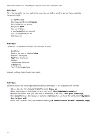 Selected entries from the Trinity English Language Lesson Plan Competition 2013
30
Activity 4:
Fill in the blanks for the next part of the song. You can do this for other verses if you would like
(answers in bold).
It’s a [long] road
When you face the world [alone]
No one reaches out a hand
For you to [hold]
You can find love
If you [search] within yourself
And the emptiness you felt
Will disappear
Activity 5:
Listen and circle the correct word (correct word in bold).
Lord knows
Dreams are hard to swallow/follow
But don’t let anyone
Tear/Hear them away
Hold on
There will be tomorrow
In time/lime
You’ll find the way/sway
You can continue this with your own ideas.
Activity 6:
Students discuss the following questions in groups and report to the class (answers in bold):
◗◗ Where does the hero lie according to the song? [Inside us]
◗◗ What do you need to do to bring out your own hero? [Need to believe in ourselves]
◗◗ How do get benefit from your own hero as mentioned in the song? [Hero gives us strength]
◗◗ How does the singer drive away her fear and emptiness when she faces the world alone? [By looking
into her inner self]
◗◗ What does the word ‘tomorrow’ mean in the song? [A day when things will start happening, hope]
 