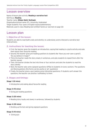 Selected entries from the Trinity English Language Lesson Plan Competition 2013
31
Lesson overview
Name of lesson plan activity: Reading a narrative text
Skill focus: Reading
Teacher name: Wildan Mahir Muttaqin
Organisation/school name: EFL University, Hyderabad
Target students: Four years of English exposure/elementary
Materials used in class: Reading text entitled ‘Genie-us’ (see text on page 32)
Lesson plan
1. Objective of the lesson:
Students are able to read (both orally and silently), to understand, and to interpret a narrative text
(interactively).
2. Instructions for teaching the lesson:
◗◗ First, the teacher gives the students an introduction, saying that reading is a joyful activity and asks
them about their favourite reading
◗◗ Second, the teacher gives pre-reading questions to students like ‘Have you ever seen a genie?,
‘Do you believe in magic?’
◗◗ Third, the teacher reads the story slowly in sentences, and asks students to repeat them after the
teacher pauses
◗◗ Then, the teacher divides the text into three or four sections and asks the students to read the
story silently
◗◗ Next, the teacher asks some signpost questions (SPQs) to students (in every section). The questions
are literal questions (the forms can be yes/no or wh– questions)
◗◗ Finally, the teacher gives a quiz (asking some inferential questions). If students can’t answer the
questions, the teacher can practise ‘scaffolding’ to them
3. Stages and timings:
Stage 1 (10 mins)
◗◗ Introduction and asking about favourite reading
Stage 2 (15 mins)
◗◗ Giving pre-reading questions
Stage 3 (20 mins)
◗◗ Reading story loudly and slowly in sentences, followed by students
Stage 4 (30 mins)
◗◗ Dividing up the text and giving signpost questions
Stage 5 (15 mins)
◗◗ Giving quiz
 