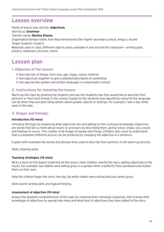 Selected entries from the Trinity English Language Lesson Plan Competition 2013
39
Lesson overview
Name of lesson plan activity: Adjectives
Skill focus: Grammar
Teacher name: Rachna Khosla
Organisation/school name: Auni Atia Hemchandra Dev higher secondary school, Amguri, Assam
Target students: Grade 5
Materials used in class: Different objects easily available in and around the classroom — writing pads,
erasers, stationary, pictures, charts
Lesson plan
1. Objective of the lesson:
◗◗ Describe lots of things, from size, age, shape, colour, material
◗◗ Use adjectives together to give a detailed description of something
◗◗ Use appropriate spoken and written language in a meaningful context
2. Instructions for teaching the lesson:
Warm-up the class by greeting the students and ask the students how they would like to describe their
partners or their best friends in the school. Explain to the students how beautifully colourful the language
can be when they are describing details about people, objects or settings. For example: I saw a big, white
swan in the lake.
3. Stages and timings:
Introduction (10 mins)
Introduce the topic by explaining what adjectives are and adding to their previous knowledge. Adjectives
are words that tell us more about nouns or pronouns by describing them, giving colour, shape, size, sound
and feelings to nouns. This creates vivid images of people and things. Children also come to understand
that a completely different picture can be produced by changing the adjective in a sentence.
Explain with examples the words and phrases they used to describe their partners in the warm-up activity.
Skills: listening skills.
Teaching strategies (15 mins)
Write a story on the board. Underline all the nouns. Have children rewrite the story adding adjectives to the
nouns. For example: two rabbits were eating grass in a garden when a butterfly flew overboard and tickled
them on their ears.
Help the children begin the story: two big, fat white rabbits were eating delicious green grass.
Skills learnt: writing skills and logical thinking.
Assessment of objective (10 mins)
Assess the students comprehension of the topic by checking their individual responses. Get to know their
knowledge of adjectives by seeing how many and what kind of adjectives they have added to the story.
 