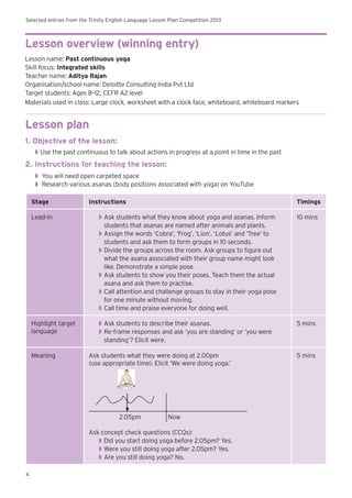 Selected entries from the Trinity English Language Lesson Plan Competition 2013
4
Lesson overview (winning entry)
Lesson name: Past continuous yoga
Skill focus: Integrated skills
Teacher name: Aditya Rajan
Organisation/school name: Deloitte Consulting India Pvt Ltd
Target students: Ages 8–12, CEFR A2 level
Materials used in class: Large clock, worksheet with a clock face, whiteboard, whiteboard markers
Lesson plan
1. Objective of the lesson:
◗◗ 	Use the past continuous to talk about actions in progress at a point in time in the past
2. Instructions for teaching the lesson:
◗◗ You will need open carpeted space
◗◗ Research various asanas (body positions associated with yoga) on YouTube
Stage Instructions Timings
Lead-in ◗◗ Ask students what they know about yoga and asanas. Inform
students that asanas are named after animals and plants.
◗◗ Assign the words ‘Cobra’, ‘Frog’, ‘Lion’, ‘Lotus’ and ‘Tree’ to
students and ask them to form groups in 10 seconds.
◗◗ Divide the groups across the room. Ask groups to figure out
what the asana associated with their group name might look
like. Demonstrate a simple pose.
◗◗ Ask students to show you their poses. Teach them the actual
asana and ask them to practise.
◗◗ Call attention and challenge groups to stay in their yoga pose
for one minute without moving.
◗◗ Call time and praise everyone for doing well.
10 mins
Highlight target
language
◗◗ Ask students to describe their asanas.
◗◗ Re-frame responses and ask ‘you are standing’ or ‘you were
standing’? Elicit were.
5 mins
Meaning Ask students what they were doing at 2.00pm
(use appropriate time). Elicit ‘We were doing yoga.’
2.05pm Now
Ask concept check questions (CCQs):
◗◗ Did you start doing yoga before 2.05pm? Yes.
◗◗ Were you still doing yoga after 2.05pm? Yes.
◗◗ Are you still doing yoga? No.
5 mins
 