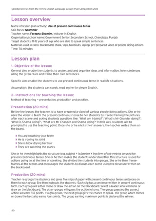 Selected entries from the Trinity English Language Lesson Plan Competition 2013
40
Lesson overview
Name of lesson plan activity: Use of present continuous tense
Skill focus: Grammar
Teacher name: Farzana Shamim, lecturer in English
Organisation/school name: Government Senior Secondary School, Chandbaja, Punjab
Target students: 11–12 years of age who are able to speak simple sentences
Materials used in class: Blackboard, chalk, slips, handouts, laptop, pre-prepared video of people doing actions
Time: 70 minutes
Lesson plan
1. Objective of the lesson:
General aim: enable the students to understand and organise ideas and information, form sentences
using the given clues and frame their own sentences.
Specific aim: enable the students to use present continuous tense in real life situations.
Assumption: the students can speak, read and write simple English.
2. Instructions for teaching the lesson:
Method of teaching — presentation, production and practice.
Presentation (20 mins)
Before the lesson, the teacher is to have prepared a video of various people doing actions. She or he
uses the video to teach the present continuous tense to her students by freeze-framing the pictures
after each scene and asking students questions like: ‘What am I doing?’; ‘What is Mr Chander doing?’;
‘What is Shama doing?’, ‘What are Mr Chander and Shama doing?’ In this way, students will be
prompted to use the teaching point. Once she or he elicits their answers, the teacher writes them on
the board.
◗◗ You are brushing your teeth
◗◗ He is ironing his shirt
◗◗ She is blow-drying her hair
◗◗ They are watering the plants
She or he then highlights the structure (e.g. subject + is/am/are + ing form of the verb to be used for
present continuous tense). She or he then makes the students understand that this structure is used for
actions going on at the time of speaking. She divides the students into groups. She or he then freeze-
frames all the scenes and encourages the students to discuss each scene using the structure written on
the blackboard.
Production (20 mins)
Teacher re-groups the students and gives five slips of paper with present continuous tense sentences on
them to each group. She then instructs the students: ‘Each slip has a sentence written in present continuous
form. Each group will either mime or draw the action on the blackboard. Select a leader who will mime or
draw on the blackboard. The other groups will guess the action in turns. The group guessing the correct
action will earn five points. If a group fails, the next group gets the chance to speak. The group which mimes
or draws the best also earns four points. The group earning maximum points is declared the winner.
 