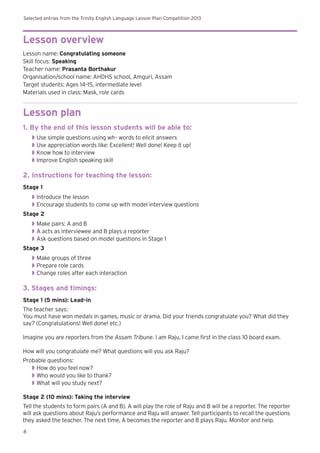 Selected entries from the Trinity English Language Lesson Plan Competition 2013
8
Lesson overview
Lesson name: Congratulating someone
Skill focus: Speaking
Teacher name: Prasanta Borthakur
Organisation/school name: AHDHS school, Amguri, Assam
Target students: Ages 14–15, intermediate level
Materials used in class: Mask, role cards
Lesson plan
1. By the end of this lesson students will be able to:
◗◗ Use simple questions using wh– words to elicit answers
◗◗ Use appreciation words like: Excellent! Well done! Keep it up!
◗◗ Know how to interview
◗◗ Improve English speaking skill
2. Instructions for teaching the lesson:
Stage 1
◗◗ Introduce the lesson
◗◗ 	Encourage students to come up with model interview questions
Stage 2
◗◗ Make pairs: A and B
◗◗ 	A acts as interviewee and B plays a reporter
◗◗ Ask questions based on model questions in Stage 1
Stage 3
◗◗ Make groups of three
◗◗ 	Prepare role cards
◗◗ Change roles after each interaction
3. Stages and timings:
Stage 1 (5 mins): Lead-in
The teacher says:
You must have won medals in games, music or drama. Did your friends congratulate you? What did they
say? (Congratulations! Well done! etc.)
Imagine you are reporters from the Assam Tribune. I am Raju. I came first in the class 10 board exam.
How will you congratulate me? What questions will you ask Raju?
Probable questions:
◗◗ How do you feel now?
◗◗ Who would you like to thank?
◗◗ What will you study next?
Stage 2 (10 mins): Taking the interview
Tell the students to form pairs (A and B). A will play the role of Raju and B will be a reporter. The reporter
will ask questions about Raju’s performance and Raju will answer. Tell participants to recall the questions
they asked the teacher. The next time, A becomes the reporter and B plays Raju. Monitor and help.
 
