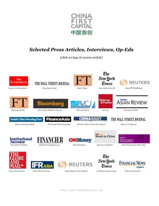 http://www.chinafirstcapital.com
Selected Press Articles, Interviews, Op-Eds
(click on logo to access article)
Survey on China Business China Buyout Funds M&A in China Focus Media China IPO China IPO Challenges
WH Group HK IPO A New Chinese Billionaire Emerges China Secondaries Interview Innovation in China
Chinese Real Estate Default IPO Drought Pushes China M&A Shenzhen, China’s Private Sector Beacon OpEd on US Takeovers
China PE Exit Problems Global Private Equity Survey China IPO Delays Interview on China PE China PE Secondaries White Paper
China’s Entrepreneurs China Distress Investing China’s Risky OTC Stock Market US IPOs for Chinese Groups China PE Performance
 