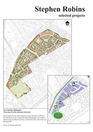 Stephen Robins
                                                                     selected projects




West Ruislip, Hillingdon
Masterplan to outline planning submission

Project	leader	for	the	redevelopment	of	an	ex	Ministry	of	Defence	
brownfield	site	in	the	London	Borough	Of	Hillingdon.	The	redevel-
opment	proposes	500	new	homes,	a	community	hall,	school	and	new	
playing	fields.	

Client:	St.	Modwen	&	Vinci
 