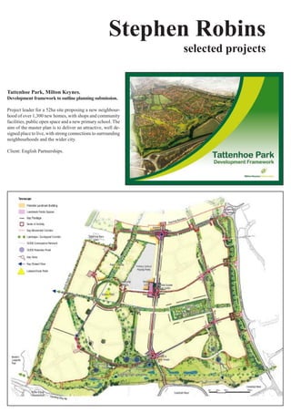 Stephen Robins
                                                                selected projects


Tattenhoe Park, Milton Keynes.
Development framework to outline planning submission.

Project	leader	for	a	52ha	site	proposing	a	new	neighbour-
hood	of	over	1,300	new	homes,	with	shops	and	community	
facilities,	public	open	space	and	a	new	primary	school.	The	
aim	of	the	master	plan	is	to	deliver	an	attractive,	well	de-
signed	place	to	live,	with	strong	connections	to	surrounding	
neighbourhoods	and	the	wider	city.	

Client: English Partnerships.
 
